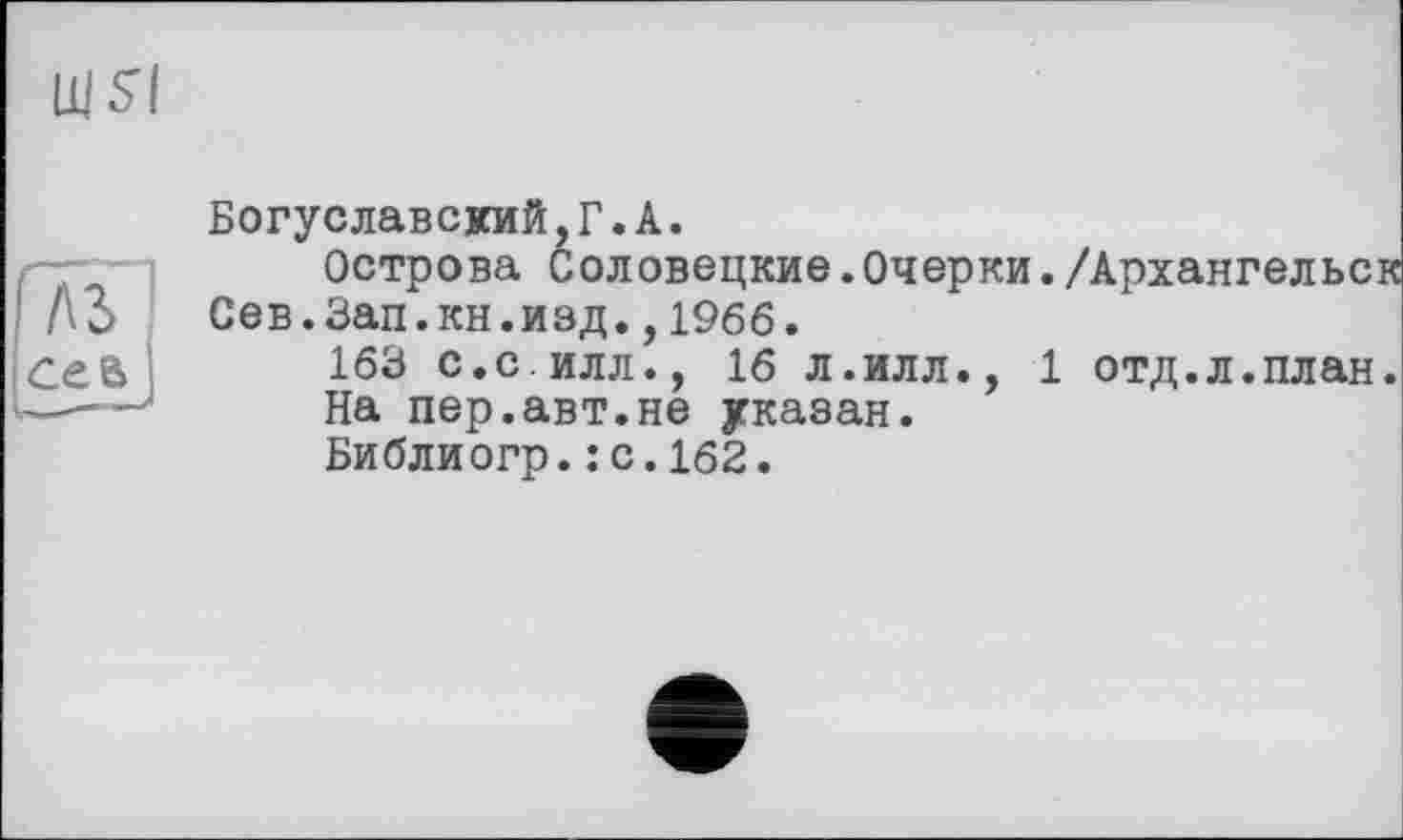 ﻿Щ5І
ЛЗ сев
Богуславский,Г.А.
Острова Соловецкие.Очерки./Архангельс Сев.Зап.кн.изд.,1966.
163 с.с илл., 16 л.илл., 1 отд.л.план
На пер.авт.не указан.
Библиогр.:с.162.